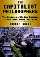 The Capitalist Philosophers: The Geniuses of Modern Business--Their Lives, Times, and Ideas - Gabor, Andrea