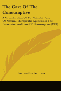 The Care Of The Consumptive: A Consideration Of The Scientific Use Of Natural Therapeutic Agencies In The Prevention And Cure Of Consumption (1900)