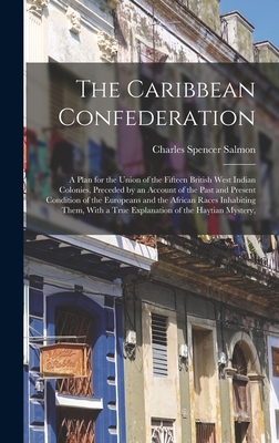 The Caribbean Confederation: A Plan for the Union of the Fifteen British West Indian Colonies, Preceded by an Account of the Past and Present Condition of the Europeans and the African Races Inhabiting Them, With a True Explanation of the Haytian Mystery, - Salmon, Charles Spencer