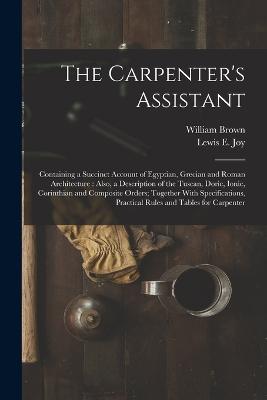 The Carpenter's Assistant: Containing a Succinct Account of Egyptian, Grecian and Roman Architecture: Also, a Description of the Tuscan, Doric, Ionic, Corinthian and Composite Orders; Together With Specifications, Practical Rules and Tables for Carpenter - Brown, William, and Joy, Lewis E