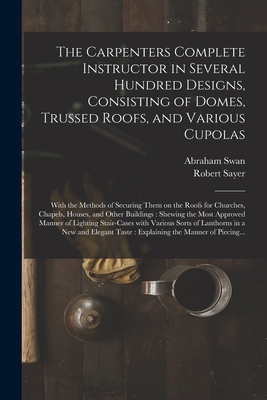 The Carpenters Complete Instructor in Several Hundred Designs, Consisting of Domes, Trussed Roofs, and Various Cupolas: With the Methods of Securing Them on the Roofs for Churches, Chapels, Houses, and Other Buildings: Shewing the Most Approved... - Swan, Abraham, and Sayer, Robert 1725-1794