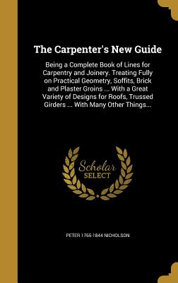 The Carpenter's New Guide: Being a Complete Book of Lines for Carpentry and Joinery. Treating Fully on Practical Geometry, Soffits, Brick and Plaster Groins ... With a Great Variety of Designs for Roofs, Trussed Girders ... With Many Other Things... - Nicholson, Peter 1765-1844