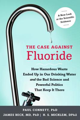The Case Against Fluoride: How Hazardous Waste Ended Up in Our Drinking Water and the Bad Science and Powerful Politics That Keep It There - Connett, Paul, and Beck, James, Professor, PH.D., M.D., and Micklem, Spedding