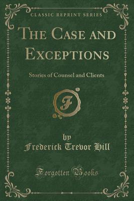 The Case and Exceptions: Stories of Counsel and Clients (Classic Reprint) - Hill, Frederick Trevor