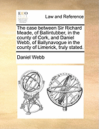 The Case Between Sir Richard Meade, of Ballintubber, in the County of Cork, and Daniel Webb, of Ballynavogue in the County of Limerick, Truly Stated