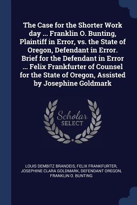 The Case for the Shorter Work day ... Franklin O. Bunting, Plaintiff in Error, vs. the State of Oregon, Defendant in Error. Brief for the Defendant in Error ... Felix Frankfurter of Counsel for the State of Oregon, Assisted by Josephine Goldmark - Brandeis, Louis Dembitz, and Frankfurter, Felix, and Goldmark, Josephine Clara