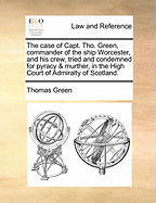 The Case of Capt. Tho. Green, Commander of the Ship Worcester, and His Crew, Tried and Condemned for Pyracy & Murther, in the High Court of Admiralty of Scotland