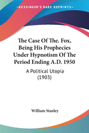 The Case Of The. Fox, Being His Prophecies Under Hypnotism Of The Period Ending A.D. 1950: A Political Utopia (1903)