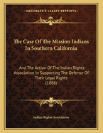 The Case of the Mission Indians in Southern California: And the Action of the Indian Rights Association in Supporting the Defence of Their Legal Rights