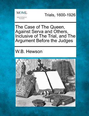 The Case of the Queen, Against Serva and Others, Inclusive of the Trial, and the Argument Before the Judges - Hewson, W B