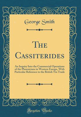 The Cassiterides: An Inquiry Into the Commercial Operations of the Phoenicians in Western Europe, with Particular Reference to the British Tin Trade (Classic Reprint) - Smith, George, Professor, BSC, Msc