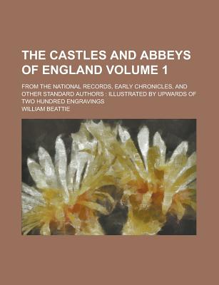 The Castles and Abbeys of England; From the National Records, Early Chronicles, and Other Standard Authors: Illustrated by Upwards of Two Hundred Engravings Volume 1 - Beattie, William