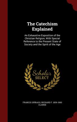 The Catechism Explained: An Exhaustive Exposition of the Christian Religion, With Special Reference to the Present State of Society and the Spirit of the Age - Spirago, Francis, Fr., and Clarke, Richard F 1839-1900