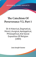 The Catechism Of Perseverance V2, Part 1: Or A Historical, Dogmatical, Moral, Liturgical, Apologetical, Philosophical, And Social Exposition Of Religion (1883)
