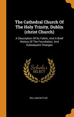 The Cathedral Church Of The Holy Trinity, Dublin (christ Church): A Description Of Its Fabric, And A Brief History Of The Foundation, And Subsequent Changes - Butler, William