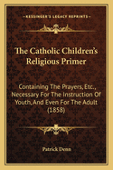 The Catholic Children's Religious Primer: Containing the Prayers, Etc., Necessary for the Instruction of Youth, and Even for the Adult (1858)