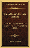 The Catholic Church in Scotland: From the Suppression of the Hierarchy Till the Present Time: Being the Memorabilia of Bishops, Missioners, and Scotch Jesuits