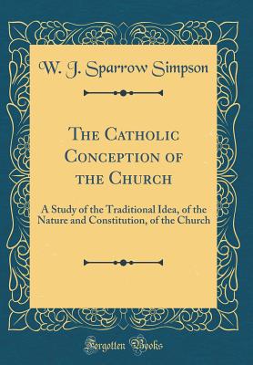 The Catholic Conception of the Church: A Study of the Traditional Idea, of the Nature and Constitution, of the Church (Classic Reprint) - Simpson, W J Sparrow