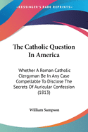 The Catholic Question In America: Whether A Roman Catholic Clergyman Be In Any Case Compellable To Disclose The Secrets Of Auricular Confession (1813)