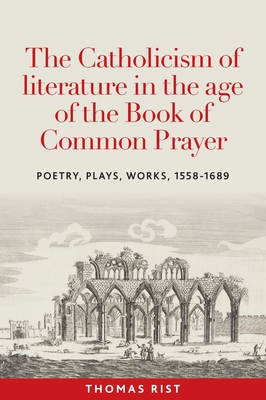 The Catholicism of Literature in the Age of the Book of Common Prayer: Poetry, Plays, Works, 1558-1689 - Rist, Thomas