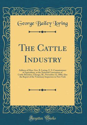 The Cattle Industry: Address of Hon. Geo. B. Loring, U. S. Commissioner of Agriculture, at the National Convention of Cattle-Breeders, Chicago, Ill., November 13, 1884; Also the Report of the Veterinary Inspectors in New York (Classic Reprint) - Loring, George Bailey