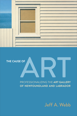 The Cause of Art: Professionalizing the Art Gallery of Newfoundland and Labrador - Webb, Jeff