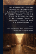 The Causes of the General Depression in Labor and Business, Etc. Investigation by a Select Committee of the House of Representatives Relative to the Causes of the General Depression in Labor and Business, Etc