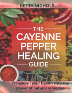 The Cayenne pepper healing guide: Transform your health with the power of natural remedies