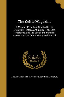 The Celtic Magazine: A Monthly Periodical Devoted to the Literature, History, Antiquities, Folk Lore, Traditions, and the Social and Material Interests of the Celt at Home and Abroad - MacGregor, Alexander 1806-1881, and MacKenzie, Alexander, Sir