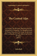 The Central Alps: Including The Bernese Oberland, And All Switzerland Excepting The Neighborhood Of Monte Rosa And The Great St. Bernard, With Lombardy, And The Adjoining Portion Of Tybol (1873)