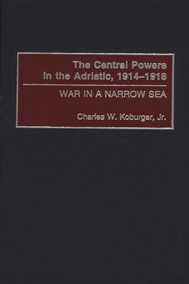 The Central Powers in the Adriatic, 1914-1918: War in a Narrow Sea - Koburger, Charles W, Jr.