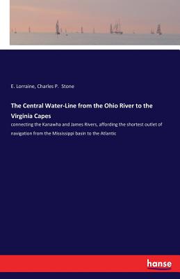 The Central Water-Line from the Ohio River to the Virginia Capes: connecting the Kanawha and James Rivers, affording the shortest outlet of navigation from the Mississippi basin to the Atlantic - Lorraine, E, and Stone, Charles P