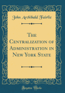 The Centralization of Administration in New York State (Classic Reprint)