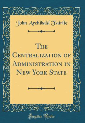 The Centralization of Administration in New York State (Classic Reprint) - Fairlie, John Archibald