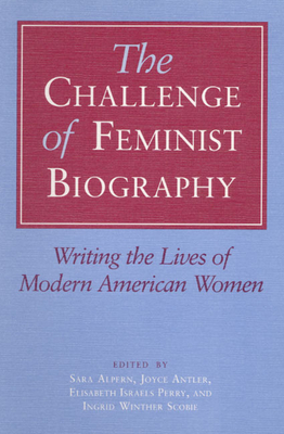 The Challenge of Feminist Biography: Writing the Lives of Modern American Women - Alpern, Sara (Editor), and Antler, Joyce (Editor), and Perry, Elisabeth Israels (Editor)