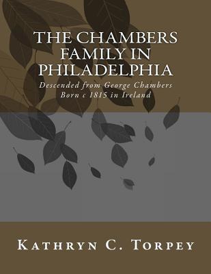 The Chambers Family in Philadelphia: Descended from George Chambers Born c 1815 in Ireland - Torpey, Kathryn Chambers