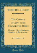 The Change of Attitude Toward the Bible: A Lecture Given Under the Auspices of the American (Classic Reprint)