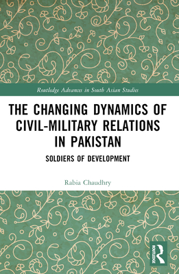 The Changing Dynamics of Civil Military Relations in Pakistan: Soldiers of Development - Chaudhry, Rabia