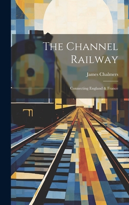 The Channel Railway: Connecting England & France - Chalmers, James