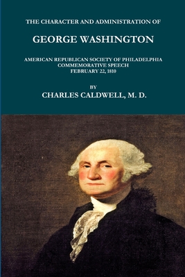 THE CHARACTER AND ADMINISTRATION OF GEORGE WASHINGTON. AMERICAN REPUBLICAN SOCIETY OF PHILADELPHIA COMMEMORATIVE SPEECH, FEBRUARY 22, 1810. - CALDWELL, CHARLES