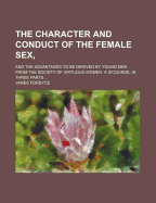 The Character and Conduct of the Female Sex; And the Advantages to Be Derived by Young Men from the Society of Virtuous Women. a Dicourse, in Three Parts - Fordyce, James