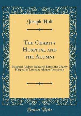 The Charity Hospital and the Alumni: Inaugural Address Delivered Before the Charity Hospital of Louisiana Alumni Association (Classic Reprint) - Holt, Joseph