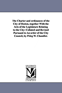 The Charter and ordinances of the City of Boston, together With the Acts of the Legislature Relating to the City: Collated and Revised Pursuant to An order of the City Council, by Peleg W. Chandler.