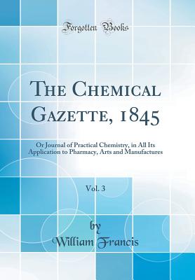 The Chemical Gazette, 1845, Vol. 3: Or Journal of Practical Chemistry, in All Its Application to Pharmacy, Arts and Manufactures (Classic Reprint) - Francis, William