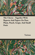 The Cherry - Together with Reports and Papers on Pear, Plum, Peach, Grape, and Small Fruit