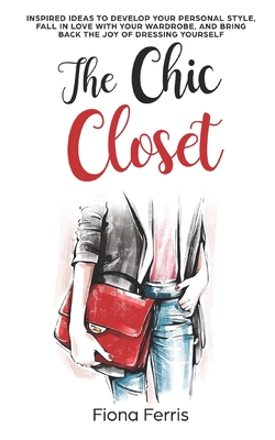 The Chic Closet: Inspired ideas to develop your personal style, fall in love with your wardrobe, and bring back the joy of dressing yourself - Ferris, Fiona