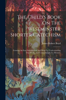 The Child's Book On The Westminster Shorter Catechism: Forming An Easy Introduction And Help For Understanding That Work, And Committing It To Memory - Boyd, James Robert