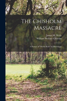 The Chisholm Massacre: a Picture of "home Rule" in Mississippi - Wells, James M (James Monroe) 1838- (Creator), and Chisolm, William Wallace 1820-1877