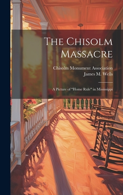 The Chisolm Massacre: A Picture of "Home Rule" in Mississippi - Wells, James M, and Chisolm Monument Association (Creator)