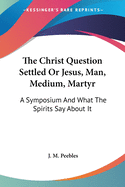 The Christ Question Settled Or Jesus, Man, Medium, Martyr: A Symposium And What The Spirits Say About It